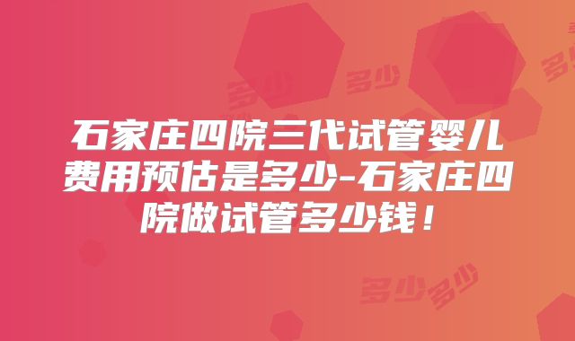 石家庄四院三代试管婴儿费用预估是多少-石家庄四院做试管多少钱！