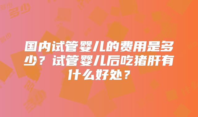 国内试管婴儿的费用是多少?试管婴儿后吃猪肝有什么好处?