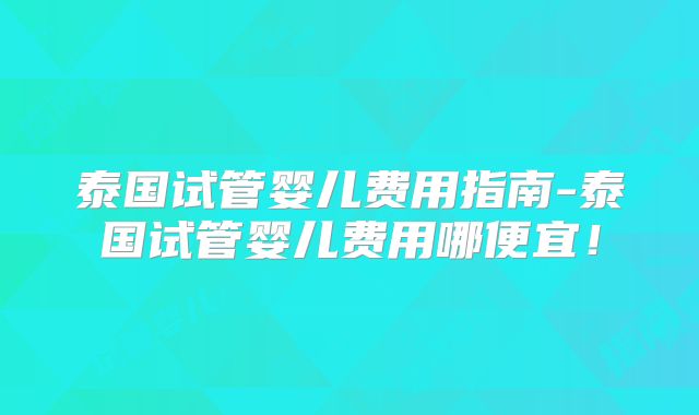 泰国试管婴儿费用指南-泰国试管婴儿费用哪便宜！