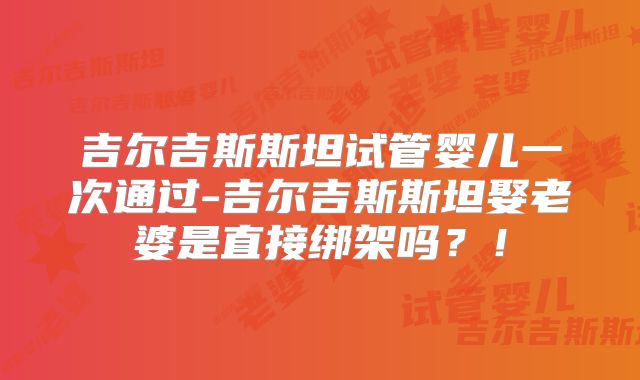 吉尔吉斯斯坦试管婴儿一次通过-吉尔吉斯斯坦娶老婆是直接绑架吗?!