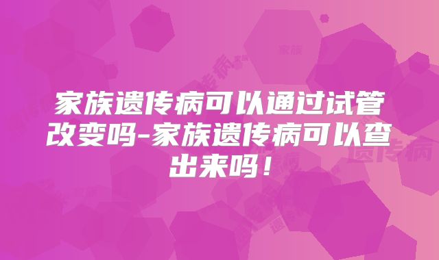 家族遗传病可以通过试管改变吗-家族遗传病可以查出来吗!