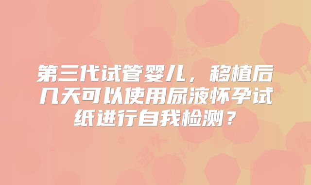 第三代试管婴儿，移植后几天可以使用尿液怀孕试纸进行自我检测？