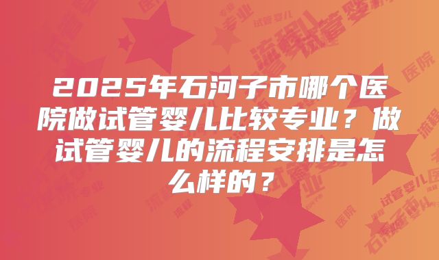 2025年石河子市哪个医院做试管婴儿比较专业？做试管婴儿的流程安排是怎么样的？