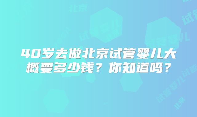 40岁去做北京试管婴儿大概要多少钱？你知道吗？