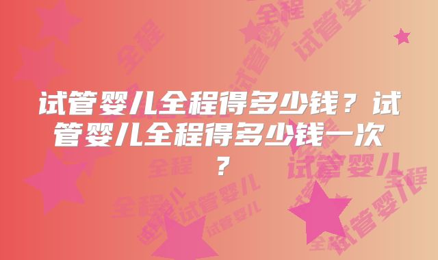 试管婴儿全程得多少钱？试管婴儿全程得多少钱一次？
