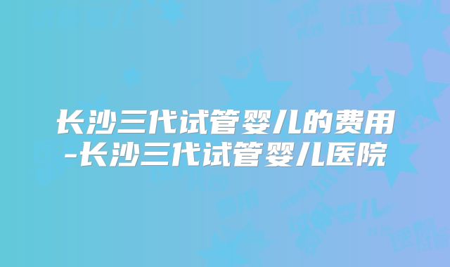长沙三代试管婴儿的费用-长沙三代试管婴儿医院