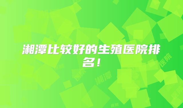 湘潭比较好的生殖医院排名!