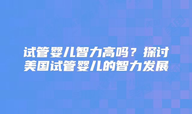 试管婴儿智力高吗？探讨美国试管婴儿的智力发展