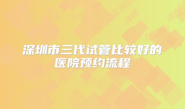 深圳市三代试管比较好的医院预约流程