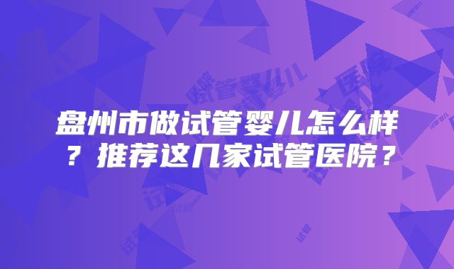 盘州市做试管婴儿怎么样？推荐这几家试管医院？