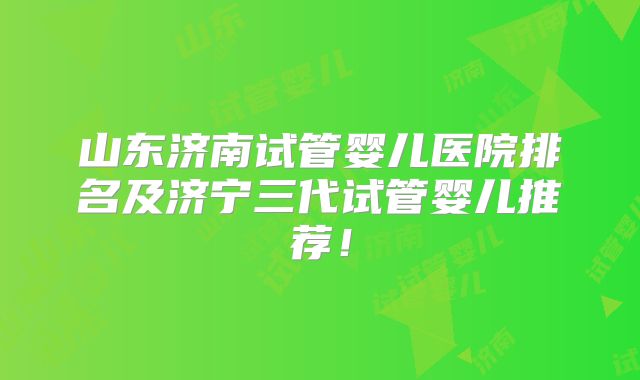 山东济南试管婴儿医院排名及济宁三代试管婴儿推荐！
