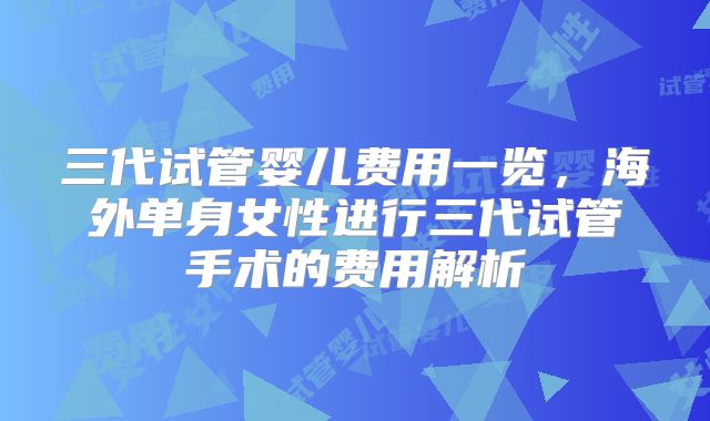 三代试管婴儿费用一览，海外单身女性进行三代试管手术的费用解析