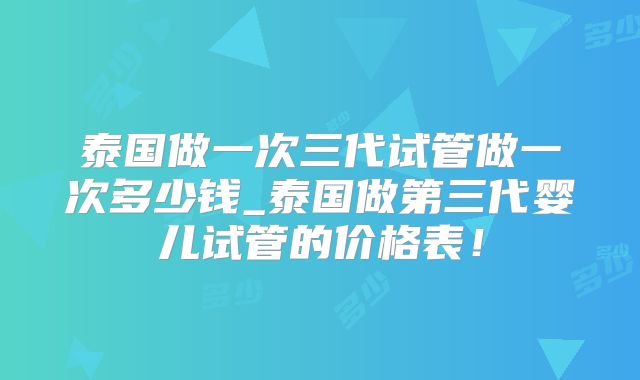 泰国做一次三代试管做一次多少钱_泰国做第三代婴儿试管的价格表！