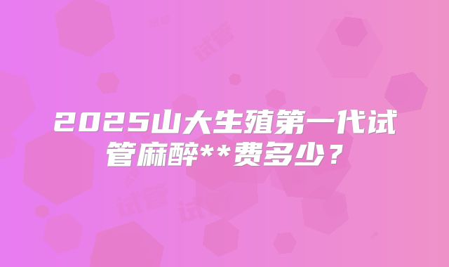 2025山大生殖第一代试管麻醉**费多少？