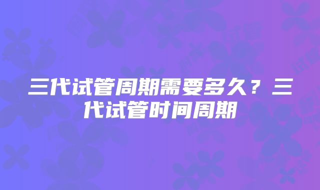 三代试管周期需要多久？三代试管时间周期