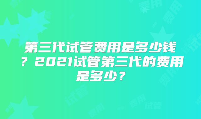 第三代试管费用是多少钱?2021试管第三代的费用是多少?