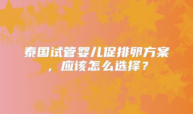 泰国试管婴儿促排卵方案，应该怎么选择？