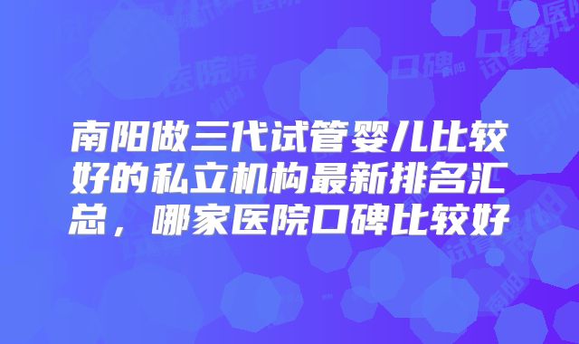 南阳做三代试管婴儿比较好的私立机构最新排名汇总，哪家医院口碑比较好