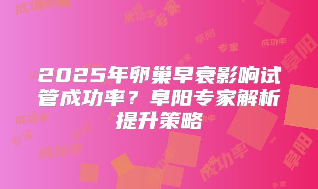 2025年卵巢早衰影响试管成功率？阜阳专家解析提升策略