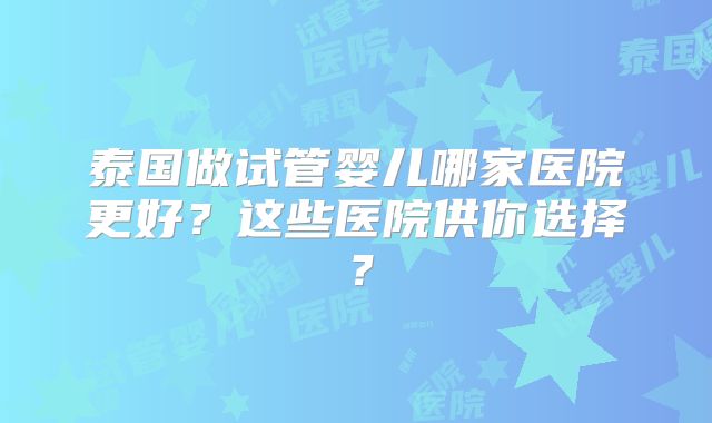 泰国做试管婴儿哪家医院更好？这些医院供你选择？