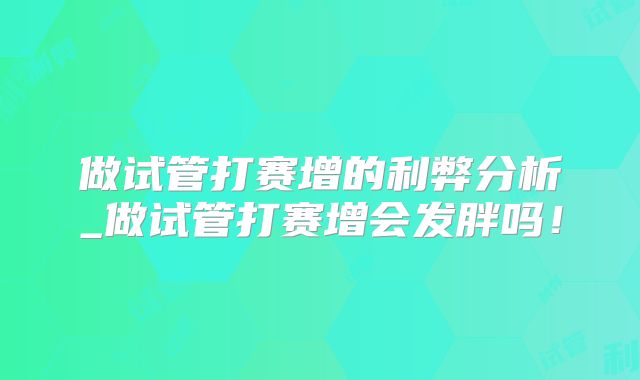 做试管打赛增的利弊分析_做试管打赛增会发胖吗！