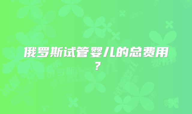 俄罗斯试管婴儿的总费用？