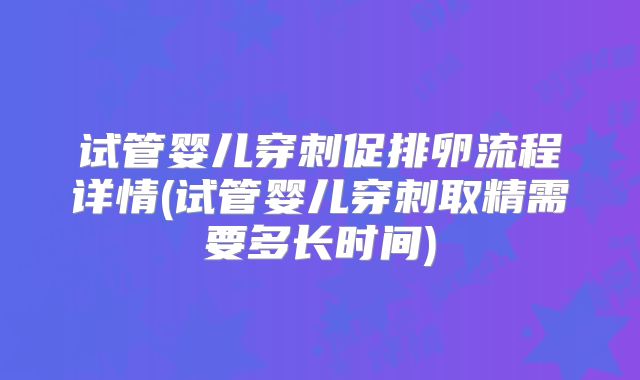试管婴儿穿刺促排卵流程详情(试管婴儿穿刺取精需要多长时间)