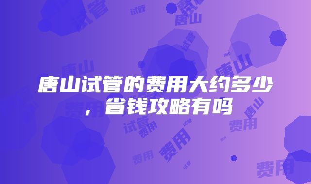 唐山试管的费用大约多少，省钱攻略有吗