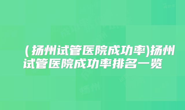 （扬州试管医院成功率)扬州试管医院成功率排名一览