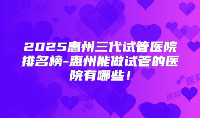 2025惠州三代试管医院排名榜-惠州能做试管的医院有哪些！