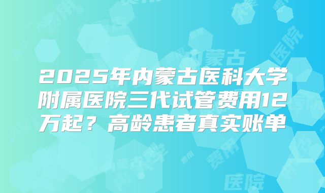 2025年内蒙古医科大学附属医院三代试管费用12万起？高龄患者真实账单