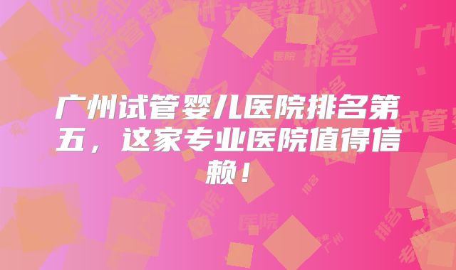 广州试管婴儿医院排名第五,这家专业医院值得信赖!