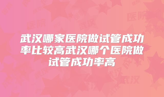 武汉哪家医院做试管成功率比较高武汉哪个医院做试管成功率高