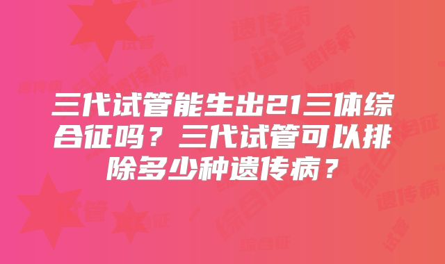 三代试管能生出21三体综合征吗？三代试管可以排除多少种遗传病？