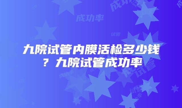 九院试管内膜活检多少钱？九院试管成功率