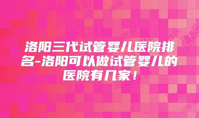 洛阳三代试管婴儿医院排名-洛阳可以做试管婴儿的医院有几家!