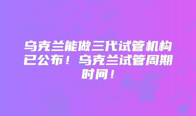 乌克兰能做三代试管机构已公布！乌克兰试管周期时间！