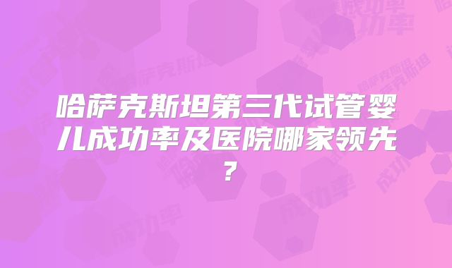 哈萨克斯坦第三代试管婴儿成功率及医院哪家领先？