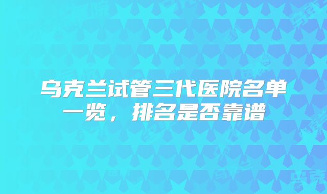 乌克兰试管三代医院名单一览，排名是否靠谱