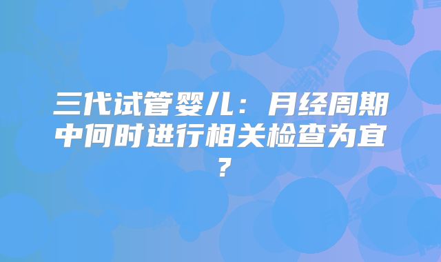三代试管婴儿：月经周期中何时进行相关检查为宜？