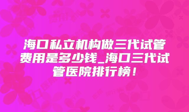 海口私立机构做三代试管费用是多少钱_海口三代试管医院排行榜！