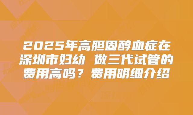 2025年高胆固醇血症在深圳市妇幼 做三代试管的费用高吗？费用明细介绍