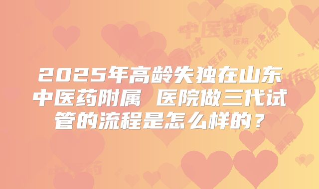 2025年高龄失独在山东中医药附属 医院做三代试管的流程是怎么样的?