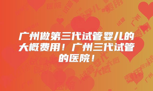 广州做第三代试管婴儿的大概费用！广州三代试管的医院！