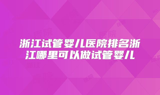 浙江试管婴儿医院排名浙江哪里可以做试管婴儿