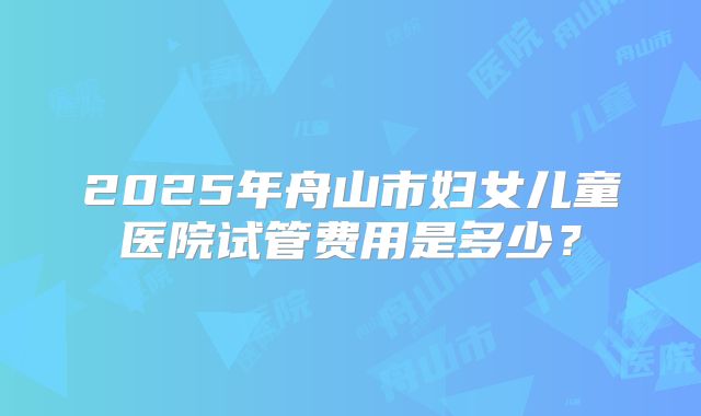 2025年舟山市妇女儿童医院试管费用是多少？