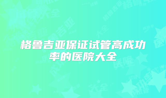 格鲁吉亚保证试管高成功率的医院大全