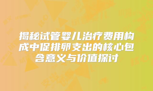 揭秘试管婴儿治疗费用构成中促排卵支出的核心包含意义与价值探讨