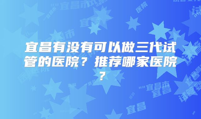 宜昌有没有可以做三代试管的医院？推荐哪家医院？