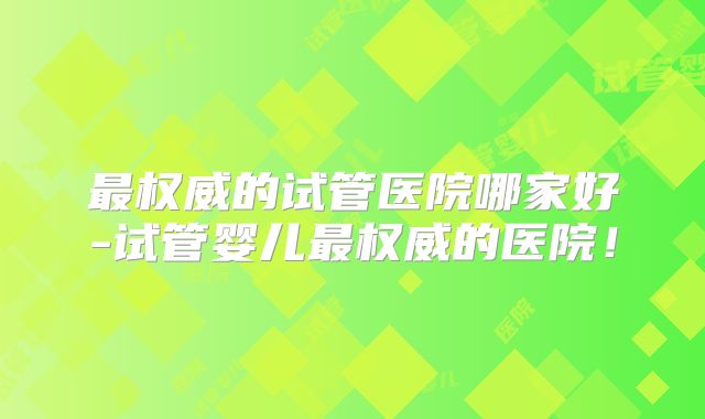 最权威的试管医院哪家好-试管婴儿最权威的医院！